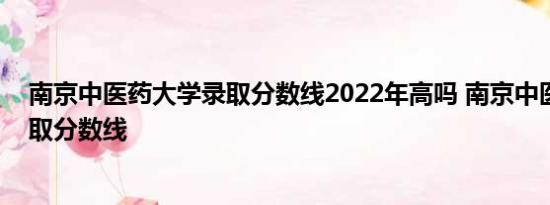 南京中医药大学录取分数线2022年高吗 南京中医药大学录取分数线