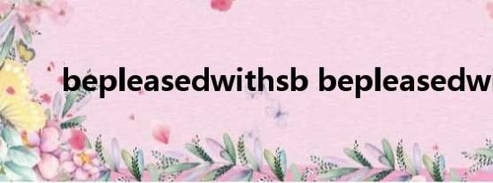 bepleasedwithsb bepleasedwith
