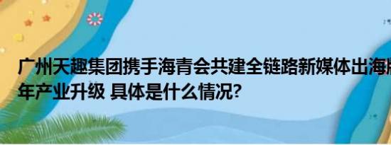 广州天趣集团携手海青会共建全链路新媒体出海版图助力青年产业升级 具体是什么情况?