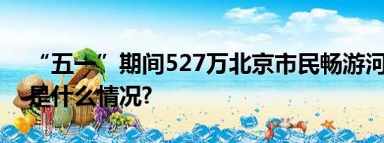 “五一”期间527万北京市民畅游河湖 具体是什么情况?
